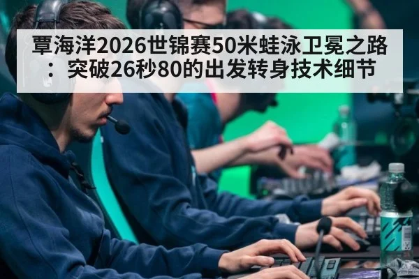 覃海洋2026世锦赛50米蛙泳卫冕之路:突破26秒80的出发转身技术细节