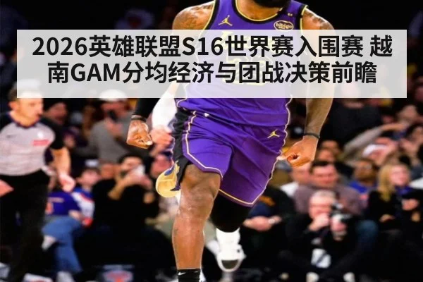 2026英雄联盟S16世界赛入围赛 越南GAM分均经济与团战决策前瞻