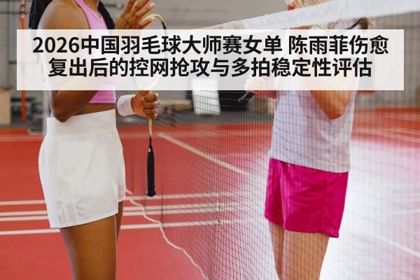 2026中国羽毛球大师赛女单 陈雨菲伤愈复出后的控网抢攻与多拍稳定性评估