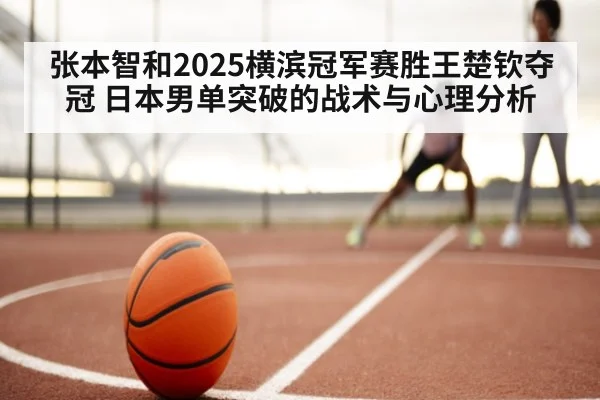 张本智和2025横滨冠军赛胜王楚钦夺冠 日本男单突破的战术与心理分析